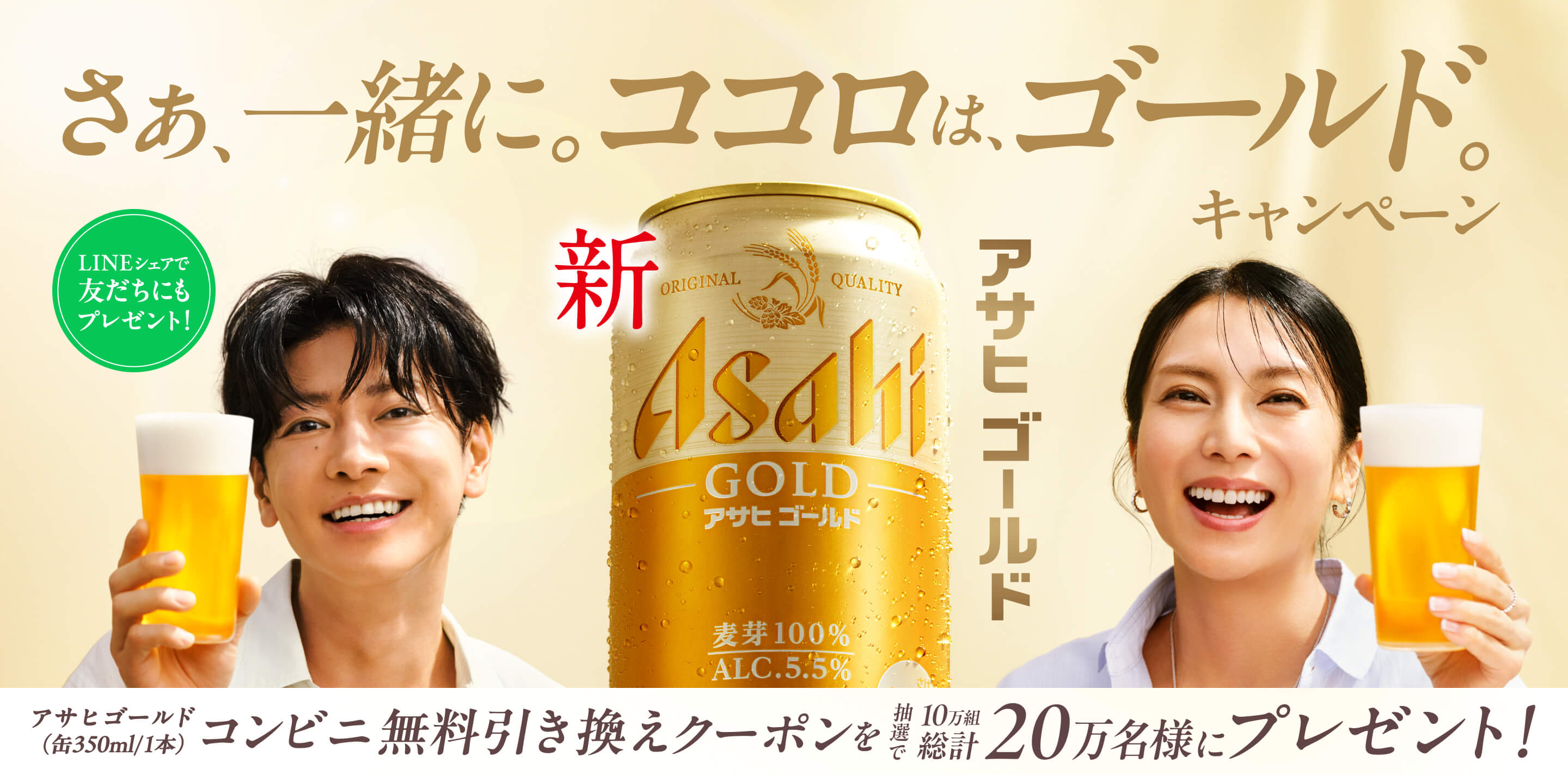 さぁ、一緒に。ココロは、ゴールド。キャンペーン。新 アサヒゴールド ORIGINAL QUALITY Asahi GOLD 麦芽100% ALC.5.5%。LINEシェアで友だちにもプレゼント！アサヒゴールド（缶350ml/1本）コンビニ無料引き換えクーポンが10万組20万名様に当たる！